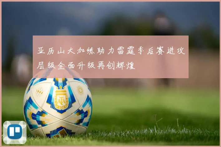 亚历山大加练助力雷霆季后赛进攻层级全面升级再创辉煌
