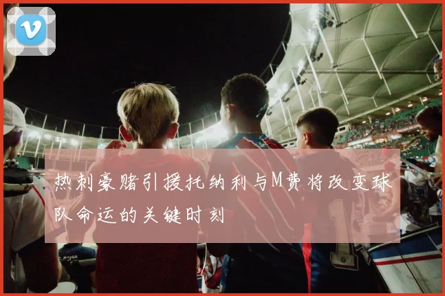 热刺豪赌引援托纳利与M费将改变球队命运的关键时刻