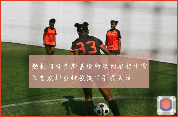 热刺门将金斯基续约谈判进行中曾因首发17分钟被换下引发关注