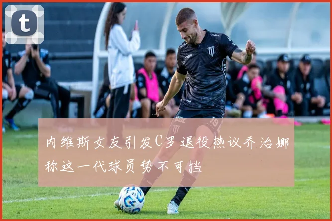 内维斯女友引发C罗退役热议乔治娜称这一代球员势不可挡