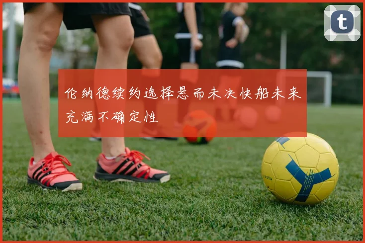 伦纳德续约选择悬而未决快船未来充满不确定性