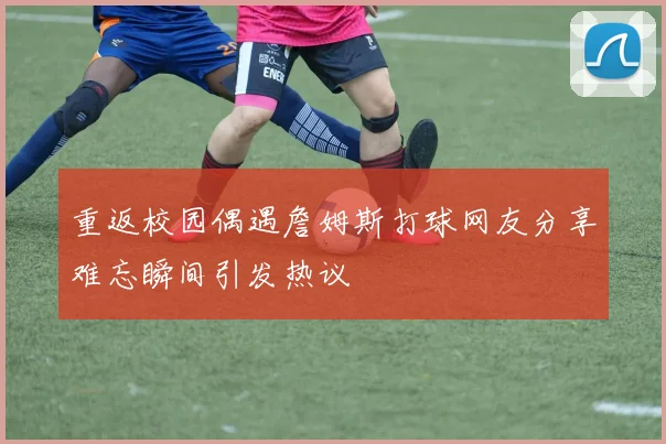 重返校园偶遇詹姆斯打球网友分享难忘瞬间引发热议