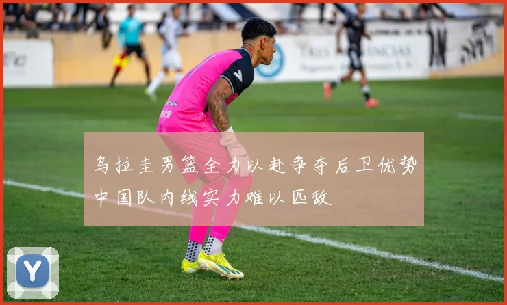 乌拉圭男篮全力以赴争夺后卫优势中国队内线实力难以匹敌