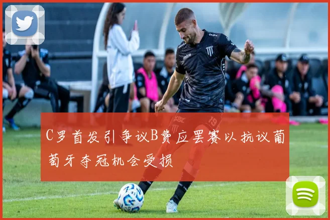 C罗首发引争议B费应罢赛以抗议葡萄牙夺冠机会受损