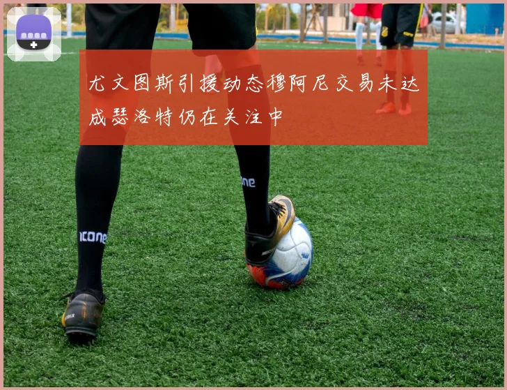 尤文图斯引援动态穆阿尼交易未达成瑟洛特仍在关注中