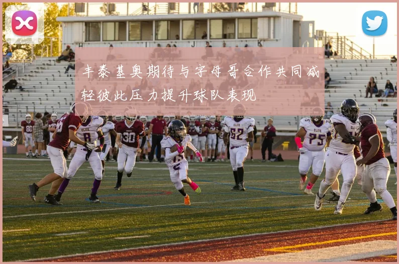 丰泰基奥期待与字母哥合作共同减轻彼此压力提升球队表现