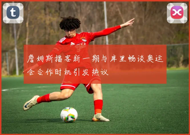 詹姆斯播客新一期与库里畅谈奥运会合作时机引发热议