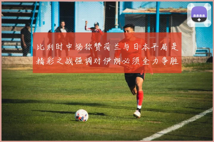 比利时中场称赞荷兰与日本平局是精彩之战强调对伊朗必须全力争胜
