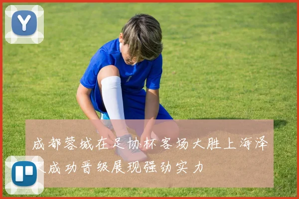 成都蓉城在足协杯客场大胜上海泽天成功晋级展现强劲实力