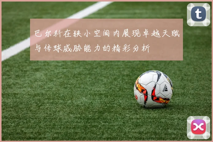 巴尔科在狭小空间内展现卓越天赋与传球威胁能力的精彩分析